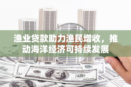 迎泽渔业贷款助力渔民增收，推动海洋经济可持续发展