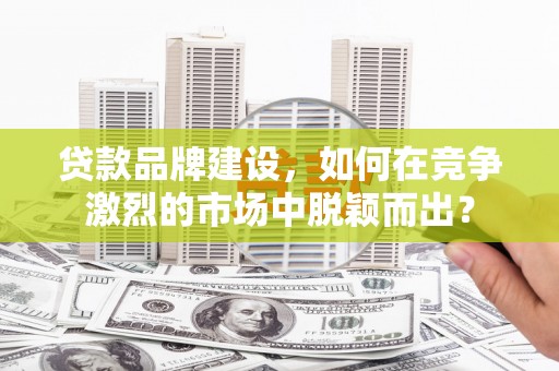 独山贷款品牌建设，如何在竞争激烈的市场中脱颖而出？